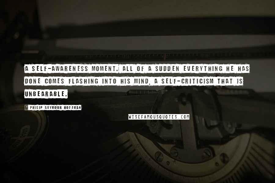 Philip Seymour Hoffman Quotes: A self-awareness moment. All of a sudden everything he has done comes flashing into his mind, a self-criticism that is unbearable.