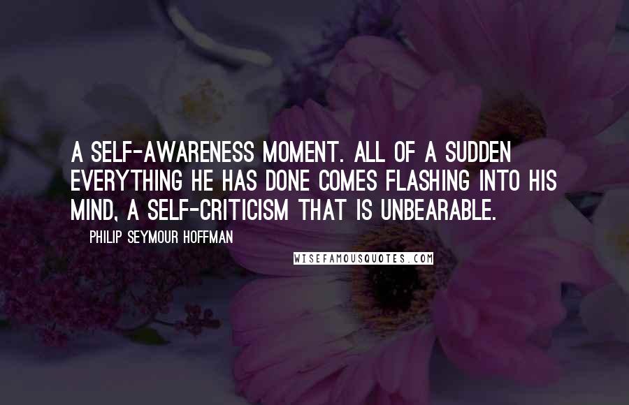 Philip Seymour Hoffman Quotes: A self-awareness moment. All of a sudden everything he has done comes flashing into his mind, a self-criticism that is unbearable.