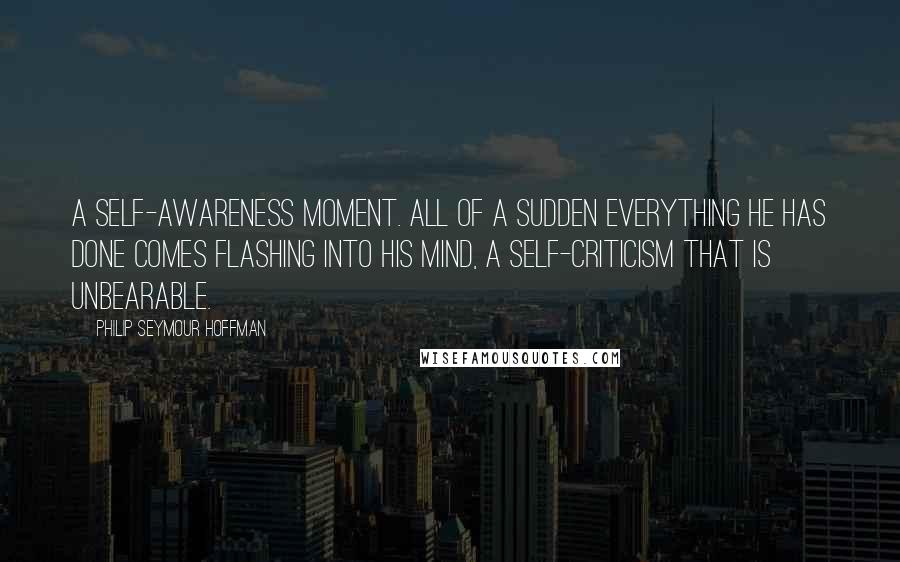 Philip Seymour Hoffman Quotes: A self-awareness moment. All of a sudden everything he has done comes flashing into his mind, a self-criticism that is unbearable.