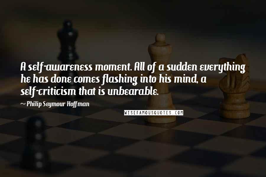 Philip Seymour Hoffman Quotes: A self-awareness moment. All of a sudden everything he has done comes flashing into his mind, a self-criticism that is unbearable.