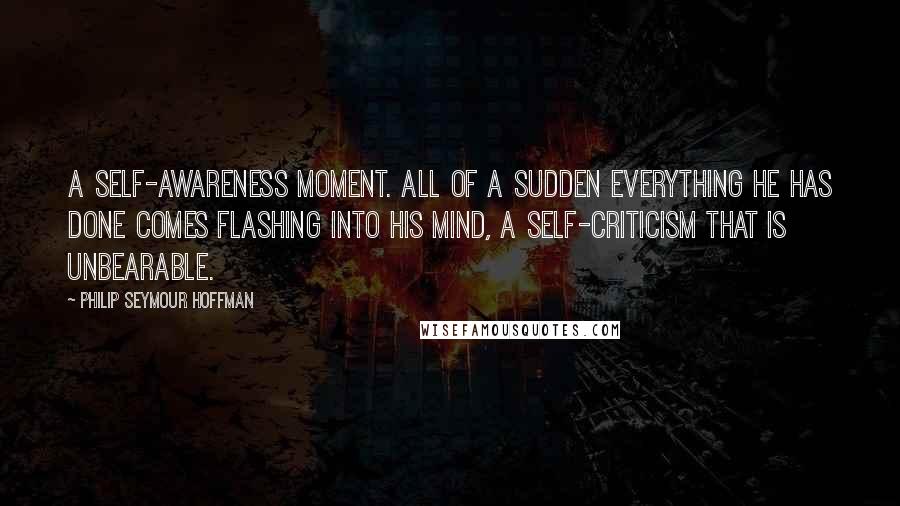 Philip Seymour Hoffman Quotes: A self-awareness moment. All of a sudden everything he has done comes flashing into his mind, a self-criticism that is unbearable.