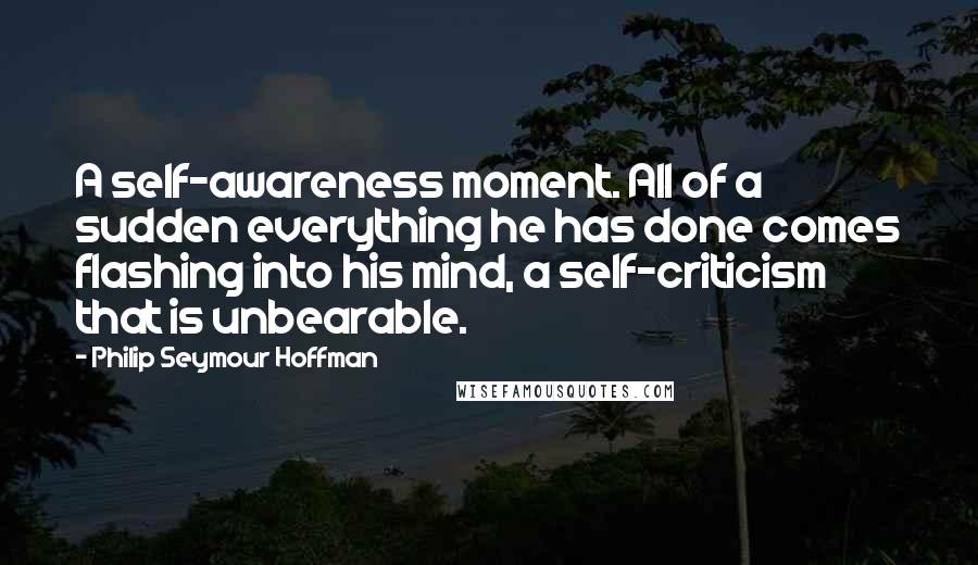 Philip Seymour Hoffman Quotes: A self-awareness moment. All of a sudden everything he has done comes flashing into his mind, a self-criticism that is unbearable.
