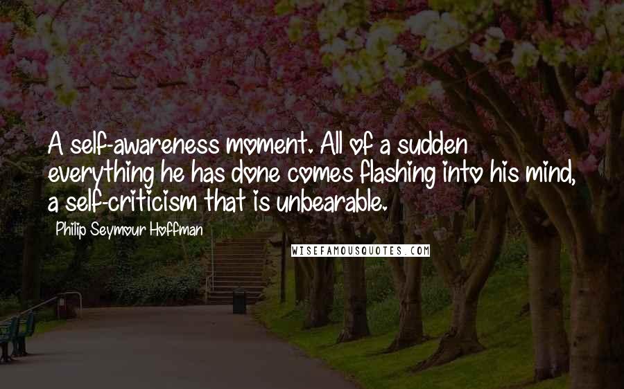 Philip Seymour Hoffman Quotes: A self-awareness moment. All of a sudden everything he has done comes flashing into his mind, a self-criticism that is unbearable.