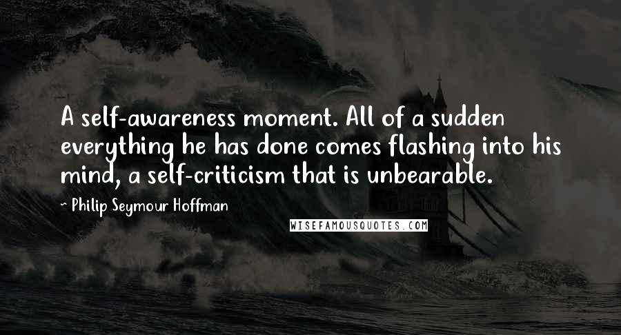 Philip Seymour Hoffman Quotes: A self-awareness moment. All of a sudden everything he has done comes flashing into his mind, a self-criticism that is unbearable.