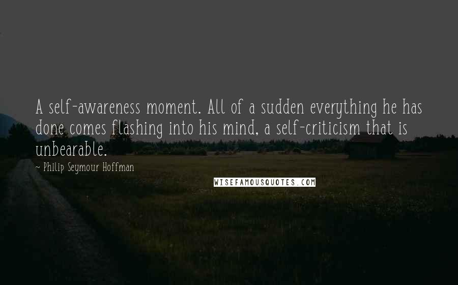 Philip Seymour Hoffman Quotes: A self-awareness moment. All of a sudden everything he has done comes flashing into his mind, a self-criticism that is unbearable.