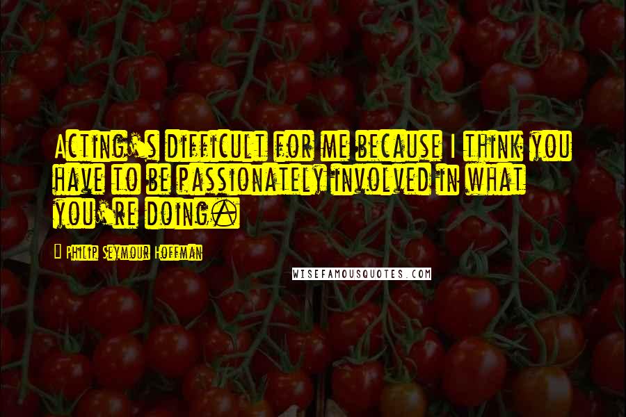 Philip Seymour Hoffman Quotes: Acting's difficult for me because I think you have to be passionately involved in what you're doing.