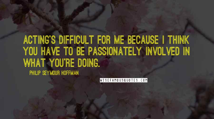 Philip Seymour Hoffman Quotes: Acting's difficult for me because I think you have to be passionately involved in what you're doing.