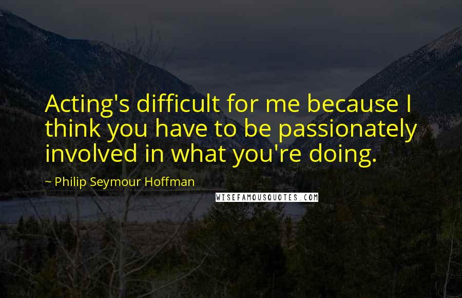 Philip Seymour Hoffman Quotes: Acting's difficult for me because I think you have to be passionately involved in what you're doing.