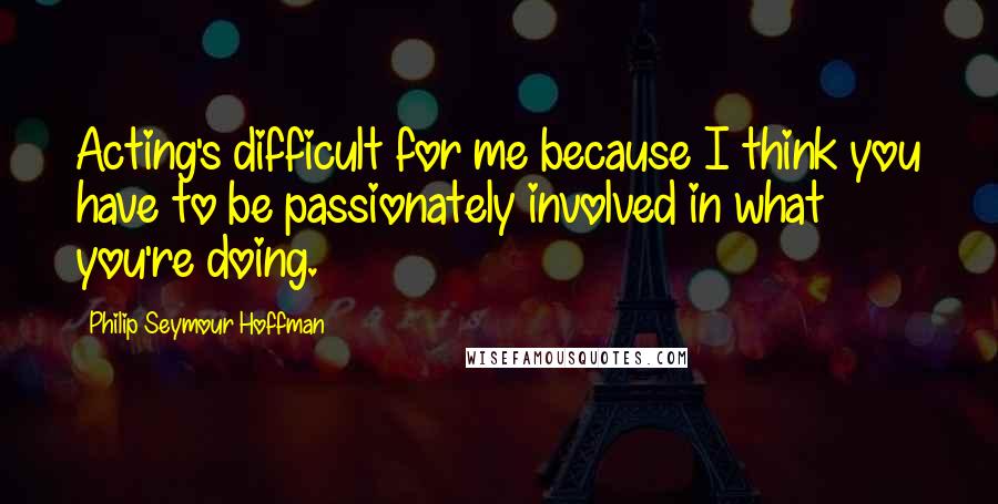 Philip Seymour Hoffman Quotes: Acting's difficult for me because I think you have to be passionately involved in what you're doing.