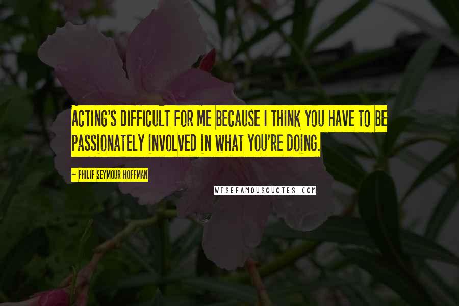 Philip Seymour Hoffman Quotes: Acting's difficult for me because I think you have to be passionately involved in what you're doing.