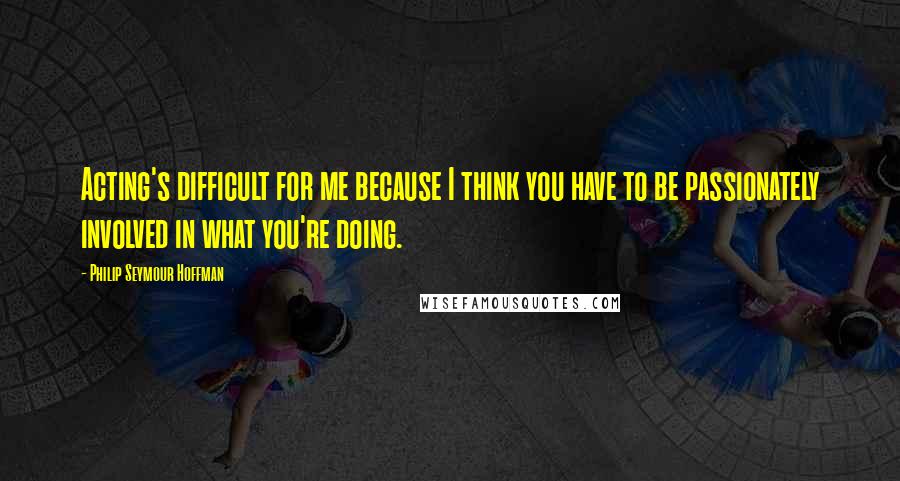 Philip Seymour Hoffman Quotes: Acting's difficult for me because I think you have to be passionately involved in what you're doing.