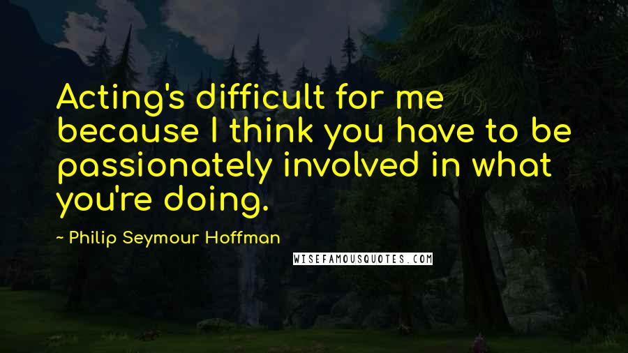 Philip Seymour Hoffman Quotes: Acting's difficult for me because I think you have to be passionately involved in what you're doing.
