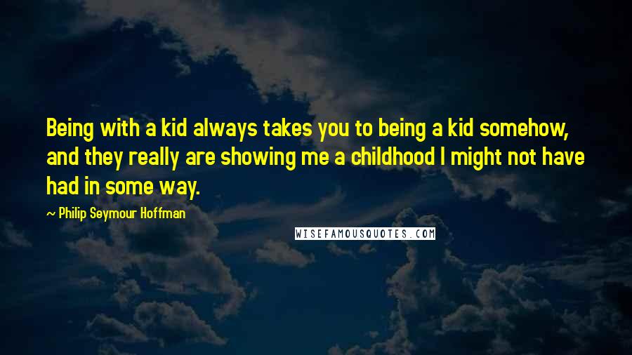 Philip Seymour Hoffman Quotes: Being with a kid always takes you to being a kid somehow, and they really are showing me a childhood I might not have had in some way.