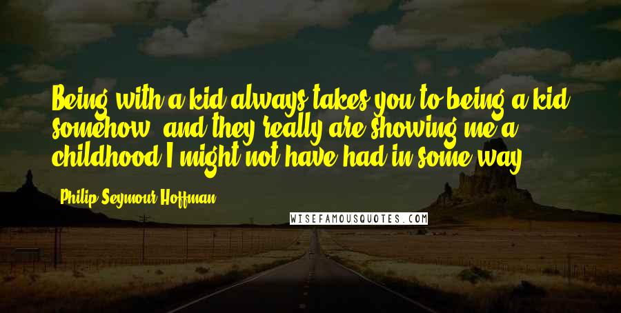 Philip Seymour Hoffman Quotes: Being with a kid always takes you to being a kid somehow, and they really are showing me a childhood I might not have had in some way.