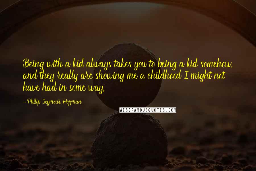 Philip Seymour Hoffman Quotes: Being with a kid always takes you to being a kid somehow, and they really are showing me a childhood I might not have had in some way.