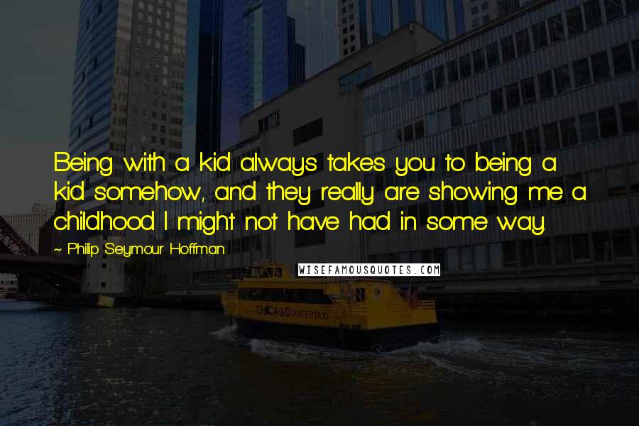 Philip Seymour Hoffman Quotes: Being with a kid always takes you to being a kid somehow, and they really are showing me a childhood I might not have had in some way.