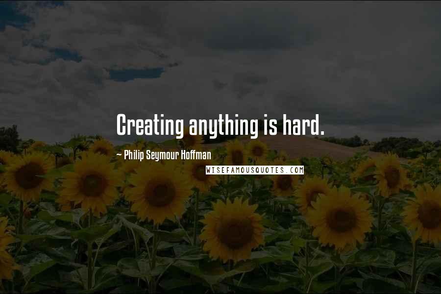 Philip Seymour Hoffman Quotes: Creating anything is hard.