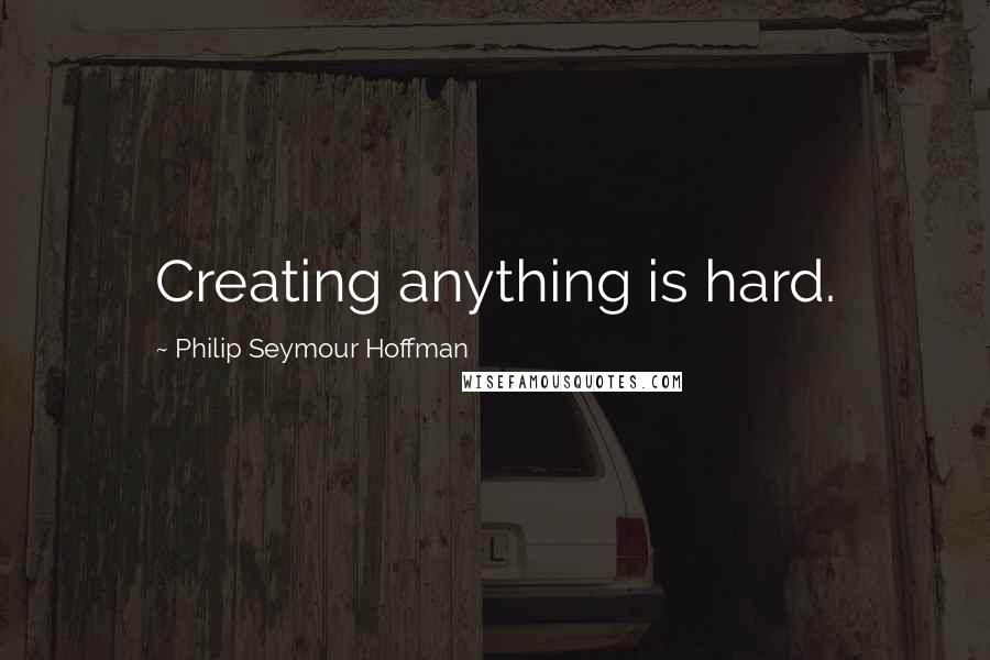 Philip Seymour Hoffman Quotes: Creating anything is hard.