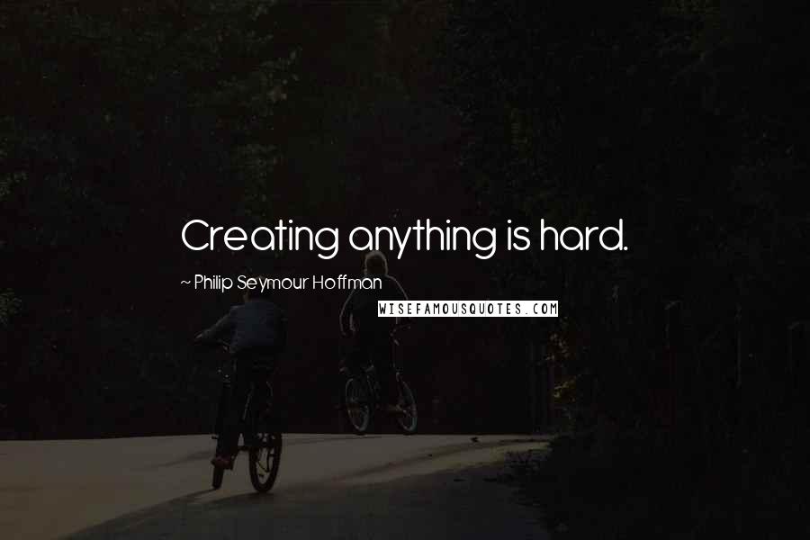 Philip Seymour Hoffman Quotes: Creating anything is hard.