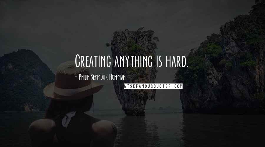 Philip Seymour Hoffman Quotes: Creating anything is hard.