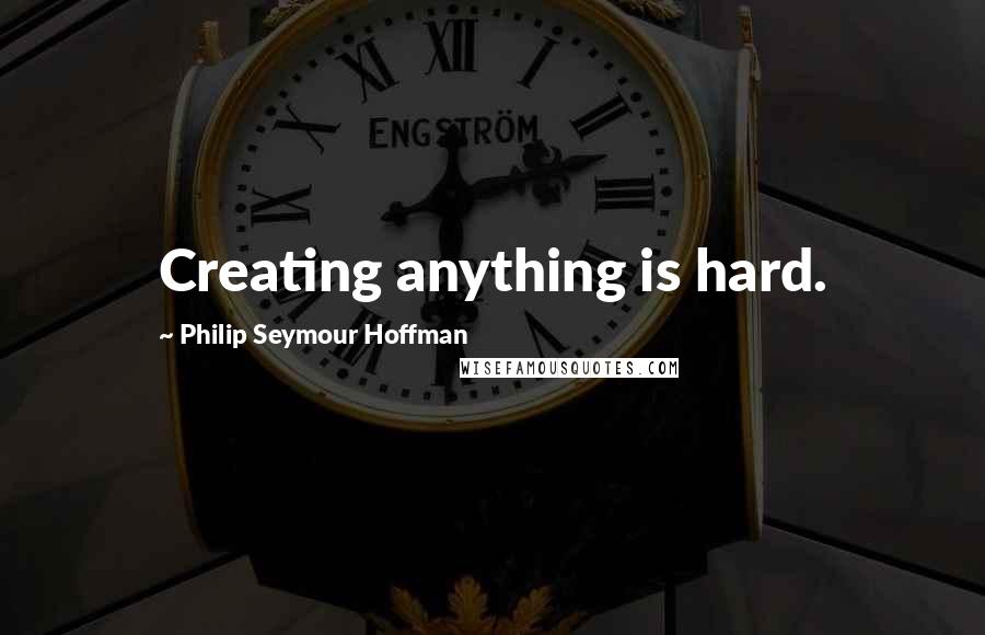 Philip Seymour Hoffman Quotes: Creating anything is hard.