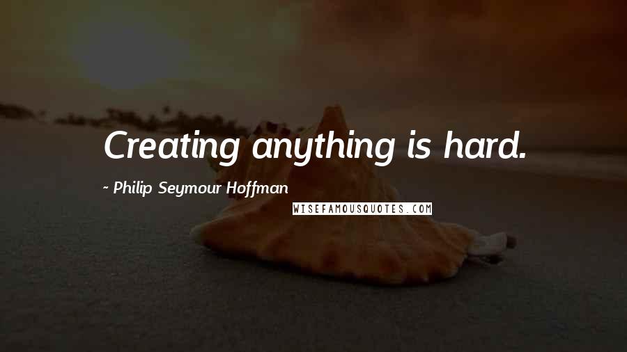 Philip Seymour Hoffman Quotes: Creating anything is hard.