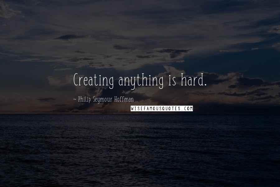 Philip Seymour Hoffman Quotes: Creating anything is hard.