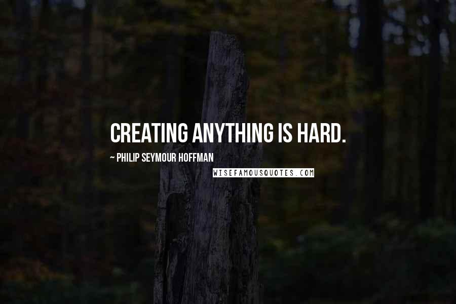 Philip Seymour Hoffman Quotes: Creating anything is hard.