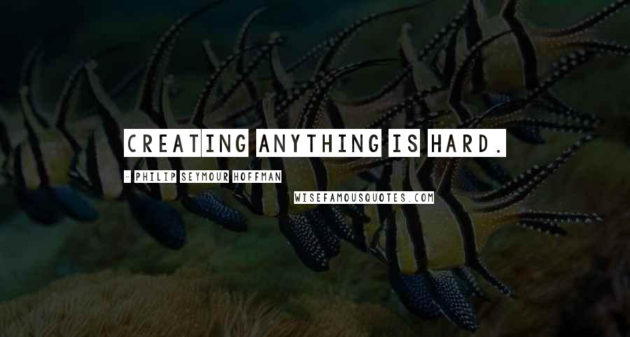 Philip Seymour Hoffman Quotes: Creating anything is hard.