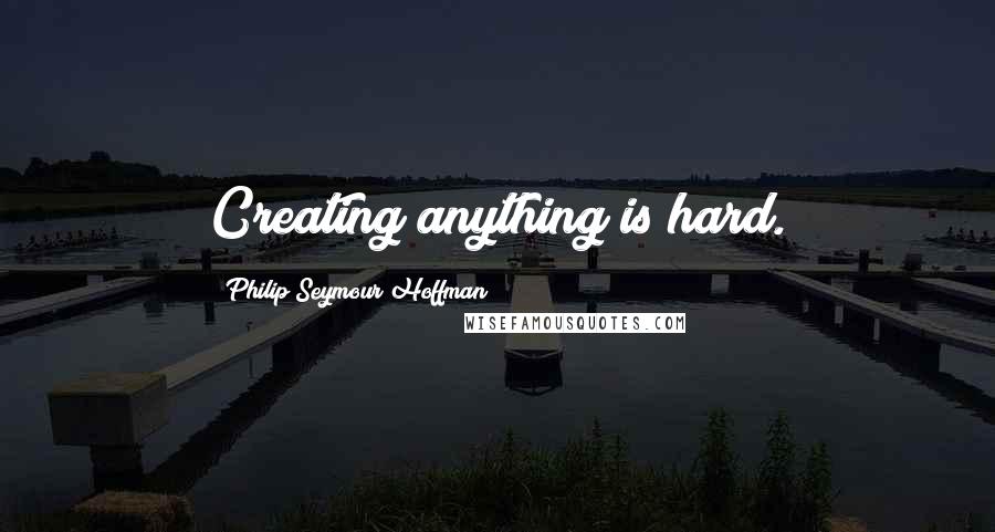 Philip Seymour Hoffman Quotes: Creating anything is hard.