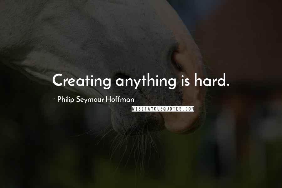 Philip Seymour Hoffman Quotes: Creating anything is hard.