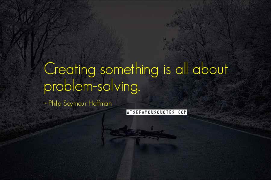 Philip Seymour Hoffman Quotes: Creating something is all about problem-solving.