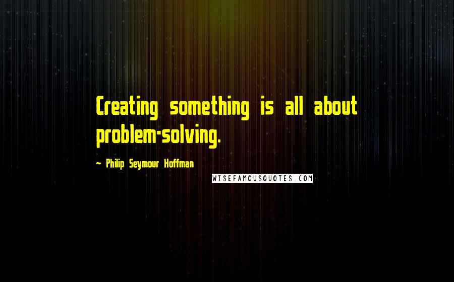 Philip Seymour Hoffman Quotes: Creating something is all about problem-solving.