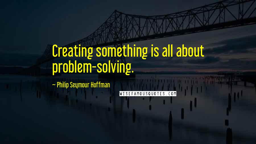 Philip Seymour Hoffman Quotes: Creating something is all about problem-solving.