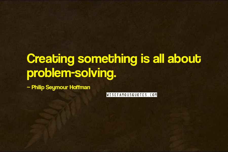 Philip Seymour Hoffman Quotes: Creating something is all about problem-solving.