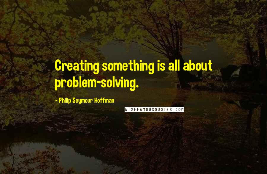 Philip Seymour Hoffman Quotes: Creating something is all about problem-solving.