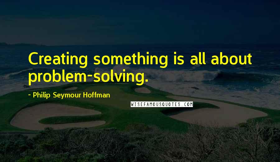 Philip Seymour Hoffman Quotes: Creating something is all about problem-solving.