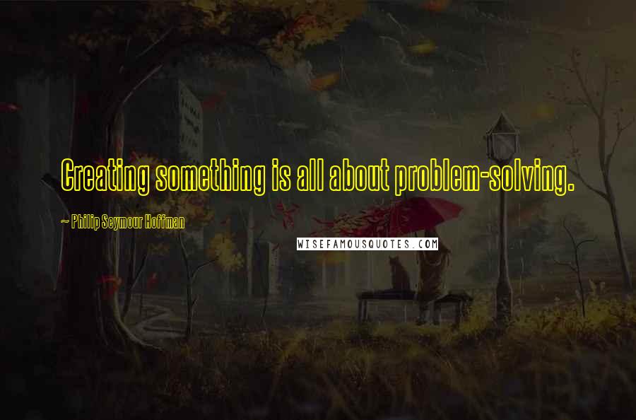 Philip Seymour Hoffman Quotes: Creating something is all about problem-solving.