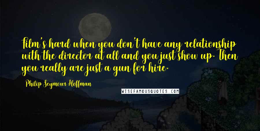 Philip Seymour Hoffman Quotes: Film's hard when you don't have any relationship with the director at all and you just show up. Then you really are just a gun for hire.