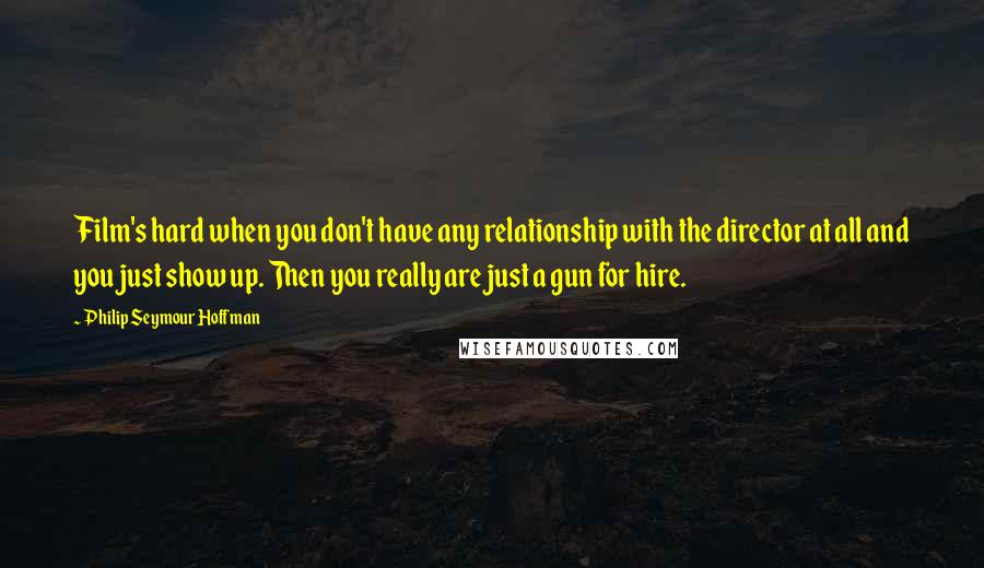 Philip Seymour Hoffman Quotes: Film's hard when you don't have any relationship with the director at all and you just show up. Then you really are just a gun for hire.