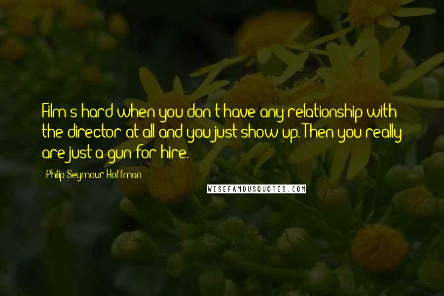 Philip Seymour Hoffman Quotes: Film's hard when you don't have any relationship with the director at all and you just show up. Then you really are just a gun for hire.