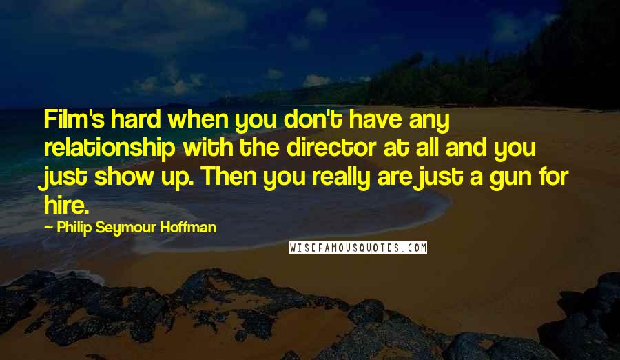 Philip Seymour Hoffman Quotes: Film's hard when you don't have any relationship with the director at all and you just show up. Then you really are just a gun for hire.