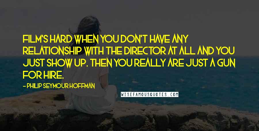 Philip Seymour Hoffman Quotes: Film's hard when you don't have any relationship with the director at all and you just show up. Then you really are just a gun for hire.