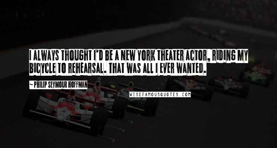 Philip Seymour Hoffman Quotes: I always thought I'd be a New York theater actor, riding my bicycle to rehearsal. That was all I ever wanted.