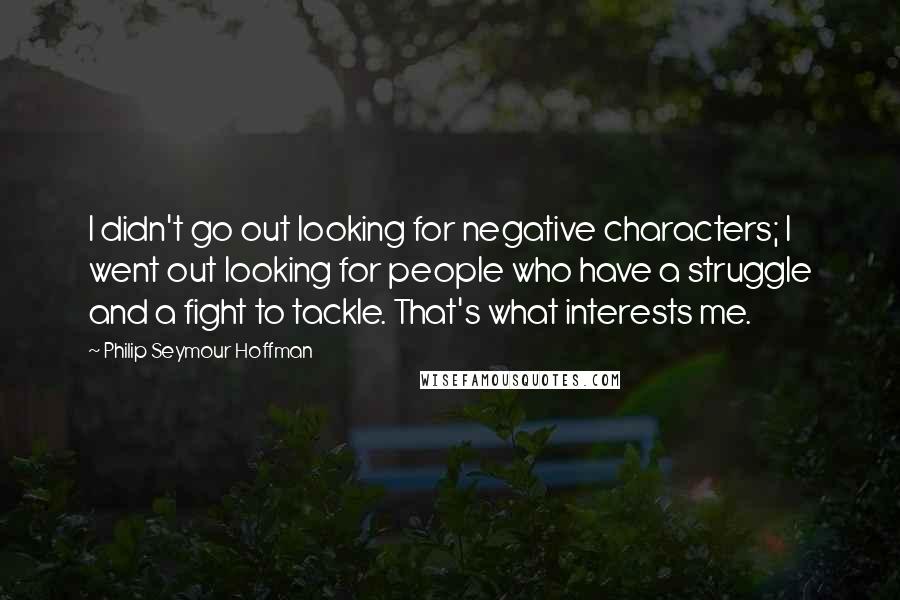 Philip Seymour Hoffman Quotes: I didn't go out looking for negative characters; I went out looking for people who have a struggle and a fight to tackle. That's what interests me.