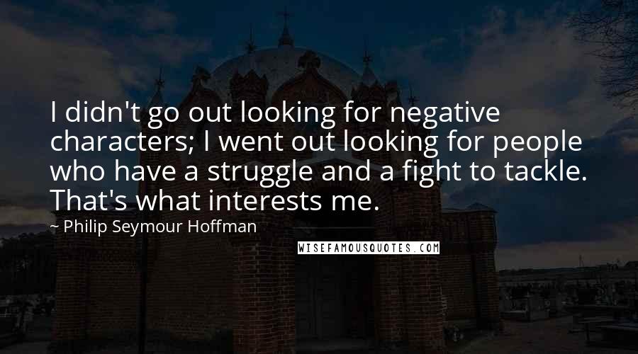 Philip Seymour Hoffman Quotes: I didn't go out looking for negative characters; I went out looking for people who have a struggle and a fight to tackle. That's what interests me.