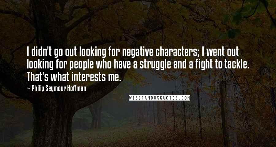 Philip Seymour Hoffman Quotes: I didn't go out looking for negative characters; I went out looking for people who have a struggle and a fight to tackle. That's what interests me.