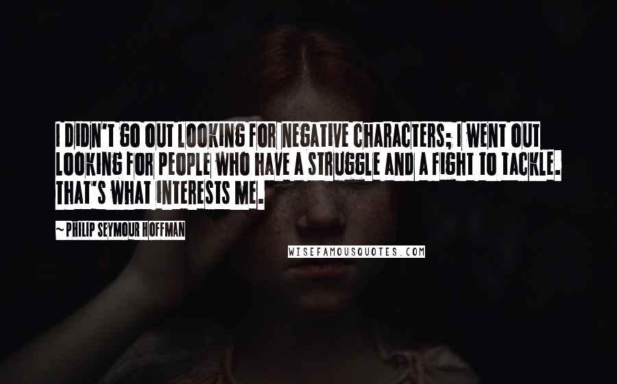 Philip Seymour Hoffman Quotes: I didn't go out looking for negative characters; I went out looking for people who have a struggle and a fight to tackle. That's what interests me.