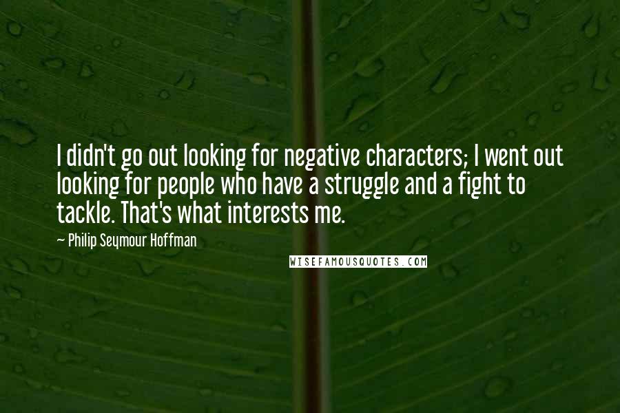 Philip Seymour Hoffman Quotes: I didn't go out looking for negative characters; I went out looking for people who have a struggle and a fight to tackle. That's what interests me.