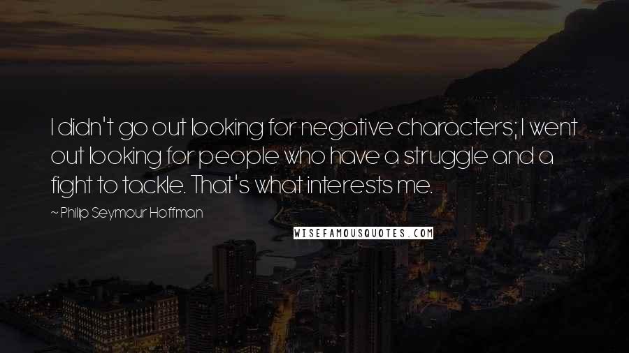 Philip Seymour Hoffman Quotes: I didn't go out looking for negative characters; I went out looking for people who have a struggle and a fight to tackle. That's what interests me.